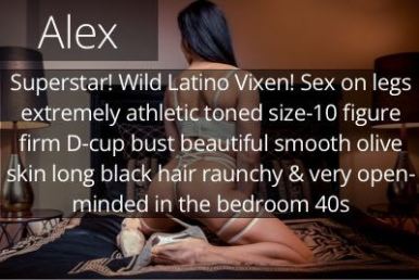 Alex. Superstar! Wild Latino Vixen! Sex on legs extremely athletic toned size-10 figure firm D-cup bust beautiful smooth olive skin long black hair raunchy & very open-minded in the bedroom 40s