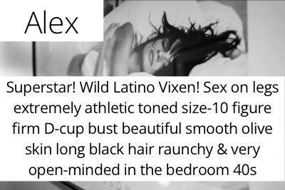 Alex. Superstar! Wild Latino Vixen! Sex on legs extremely athletic toned size-10 figure firm D-cup bust beautiful smooth olive skin long black hair raunchy & very open-minded in the bedroom 40s