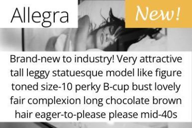 Allegra. Brand-new to industry! Very attractive tall leggy statuesque model like figure toned size-10 perky B-cup bust lovely fair complexion long chocolate brown hair eager-to-please please mid-40s