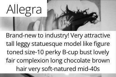 Allegra. Brand-new to industry! Very attractive tall leggy statuesque model like figure toned size-10 perky B-cup bust lovely fair complexion long chocolate brown hair very soft-natured mid-40s