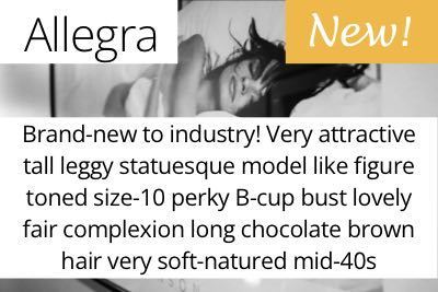 Allegra. Brand-new to industry! Very attractive tall leggy statuesque model like figure toned size-10 perky B-cup bust lovely fair complexion long chocolate brown hair very soft-natured mid-40s