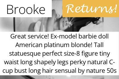 Brooke. Great service! Ex-model barbie doll American platinum blonde! Tall statuesque perfect size-8 figure tiny waist long shapely legs perky natural C-cup bust long hair sensual by nature 50s