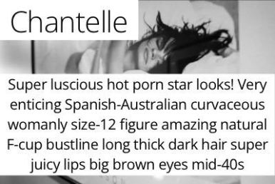 Chantelle. Super luscious hot porn star looks! Very enticing curvaceous womanly size-12 figure amazing full & firm E-cup bustline long thick dark hair super juicy lips big brown eyes mid-40s