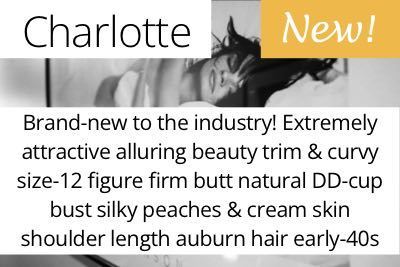 Charlotte. Brand-new to the industry! Extremely attractive alluring beauty trim & curvy size-12 figure firm butt natural DD-cup bust silky peaches & cream skin shoulder length auburn hair early-40s