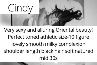 Cindy. Very sexy and alluring Oriental beauty!  Perfect toned athletic size-10 figure lovely smooth milky complexion shoulder length black hair soft natured mid 30s