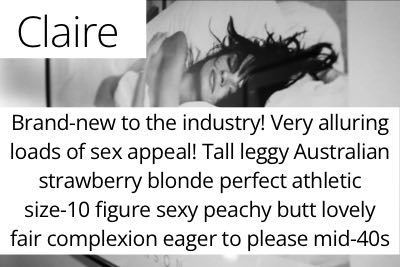 Claire. Brand-new to the industry! Very alluring loads of sex appeal! Tall leggy Australian strawberry blonde perfect athletic size-10 figure perky C-cup bust sexy peachy butt lovely fair skin eager-to-please mid-40s