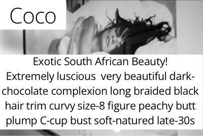 Coco. Exotic South African Beauty! Extremely luscious  very beautiful dark-chocolate complexion long braided black hair trim curvy size-8 figure peachy butt plump C-cup bust soft-natured late-30s