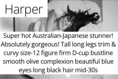 Harper. Super hot Australian-Japanese stunner! Absolutely gorgeous! Tall long legs trim & curvy size-12 figure firm D-cup bustline smooth olive complexion beautiful blue eyes long black hair mid-30s