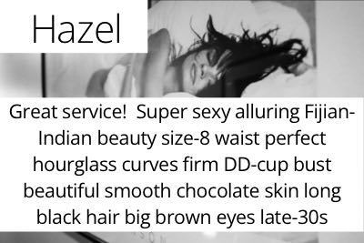 Hazel. Great service!  Super sexy alluring Fijian-Indian beauty size-8 waist perfect hourglass curves firm DD-cup bust beautiful smooth chocolate skin long black hair big brown eyes late-30s