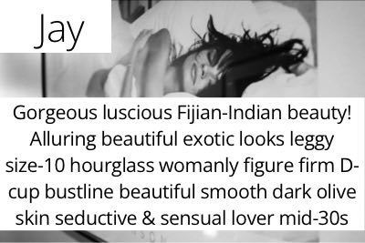 Jay. Gorgeous luscious Fijian-Indian beauty! Alluring beautiful exotic looks leggy size-10 hourglass womanly figure firm D-cup bustline beautiful smooth dark olive skin seductive & sensual lover mid-30s