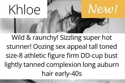 Khloe. Wild &amp; raunchy! Sizzling super hot stunner! Oozing sex appeal tall toned size-8 athletic figure firm DD-cup bust lightly tanned complexion long auburn hair early-40s