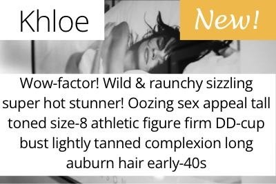 Khloe. Wow-factor! Wild &amp; raunchy sizzling super hot stunner! Oozing sex appeal tall toned size-8 athletic figure firm DD-cup bust lightly tanned complexion long auburn hair early-40s
