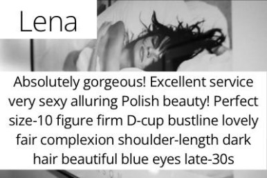 Lena. Absolutely gorgeous! Excellent service very sexy alluring Polish beauty! Perfect size-10 figure firm D-cup bustline lovely fair complexion shoulder-length dark hair beautiful blue eyes late-30s