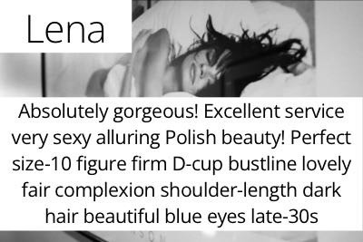 Lena. Absolutely gorgeous! Excellent service very sexy alluring Polish beauty! Perfect size-10 figure firm D-cup bustline lovely fair complexion shoulder-length dark hair beautiful blue eyes late-30s