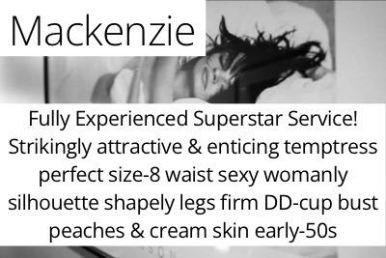 Mackenzie. Fully Experienced Superstar Service!Strikingly attractive & enticing temptress perfect size-8 waist sexy womanly silhouette shapely legs firm DD-cup bust peaches & cream skin early-50s