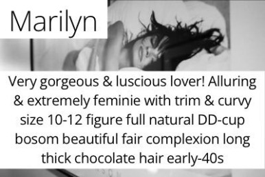 Marilyn. Very gorgeous &amp; luscious lover! Alluring &amp; extremely feminie with trim &amp; curvy size 10-12 figure full natural DD-cup bosom beautiful fair complexion long thick chocolate hair early-40s