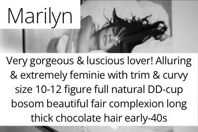 Marilyn. Very gorgeous &amp; luscious lover! Alluring &amp; extremely feminie with trim &amp; curvy size 10-12 figure full natural DD-cup bosom beautiful fair complexion long thick chocolate hair early-40s