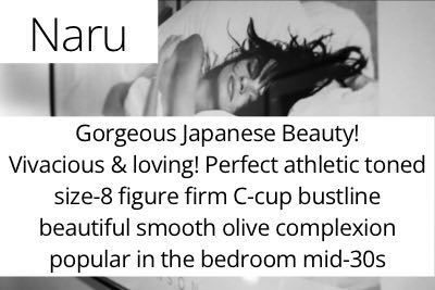 Naru. Gorgeous Japanese Beauty!  Vivacious & loving! Perfect athletic toned size-8 figure firm C-cup bustline  beautiful smooth olive complexion  popular in the bedroom mid-30s