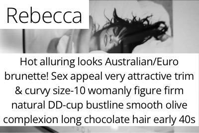 Rebecca. Hot alluring looks Australian/Euro brunette! Sex appeal very attractive trim & curvy size-10 womanly figure firm natural DD-cup bustline smooth olive complexion long chocolate hair early 40s