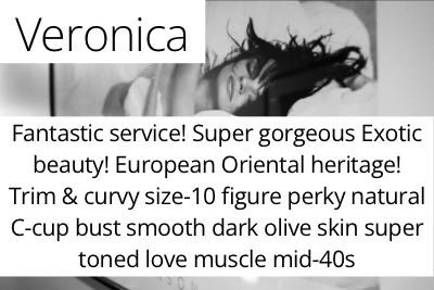 Veronica. Fantastic service! Super gorgeous Exotic beauty! European Oriental heritage! Trim &amp; curvy size-10 figure perky natural C-cup bust smooth dark olive skin super toned love muscle mid-40s