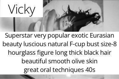 Vicky. Superstar very popular exotic Eurasian beauty luscious natural F-cup bust size-8 hourglass figure long thick black hair beautiful smooth olive skin great oral techniques 40s