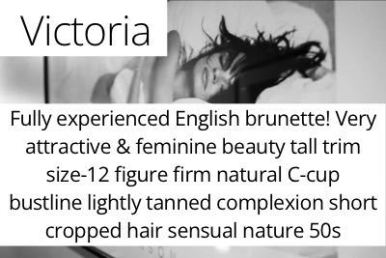 Victoria. Fully experienced English brunette! Very attractive & feminine beauty tall trim size-12 figure firm natural C-cup bustline lightly tanned complexion short cropped hair sensual nature 50s